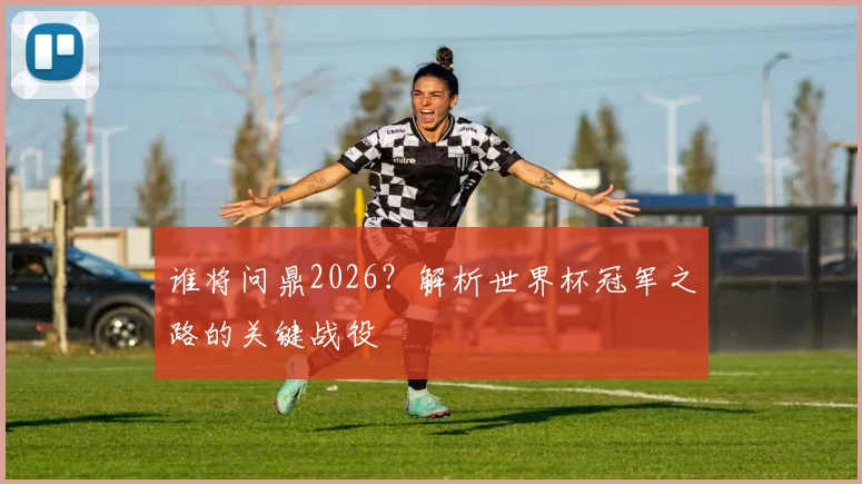 谁将问鼎2026？解析世界杯冠军之路的关键战役