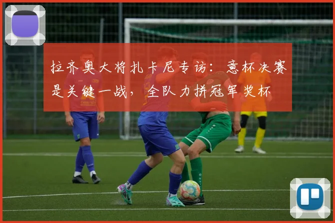 拉齐奥大将扎卡尼专访:意杯决赛是关键一战,全队力拼冠军奖杯