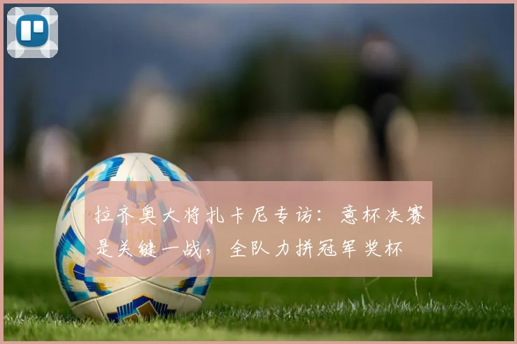 拉齐奥大将扎卡尼专访：意杯决赛是关键一战，全队力拼冠军奖杯
