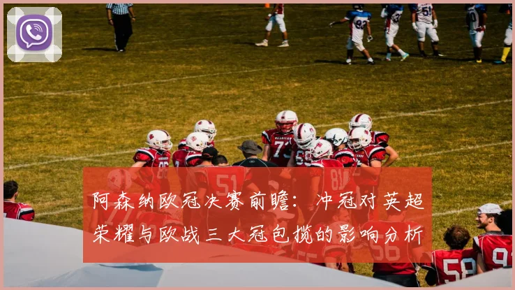 阿森纳欧冠决赛前瞻：冲冠对英超荣耀与欧战三大冠包揽的影响分析
