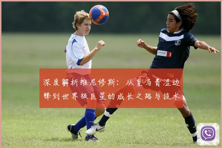 深度解析维尼修斯:从皇马青涩边锋到世界级巨星的成长之路与技术蜕变
