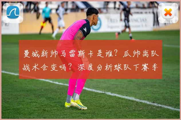 曼城新帅马雷斯卡是谁？瓜帅离队战术会变吗？深度分析球队下赛季前景