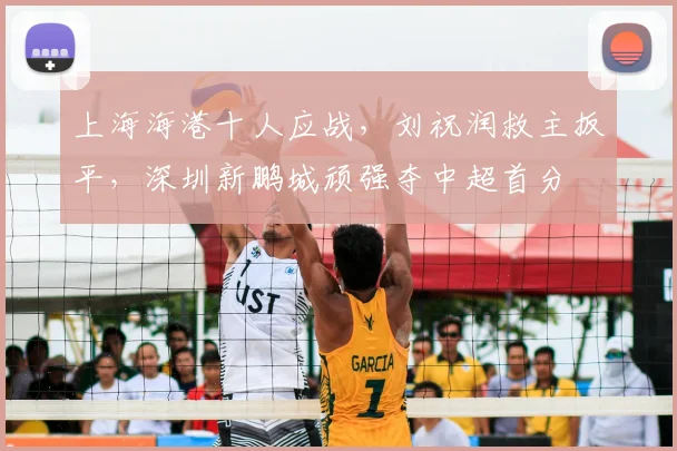 上海海港十人应战,刘祝润救主扳平,深圳新鹏城顽强夺中超首分