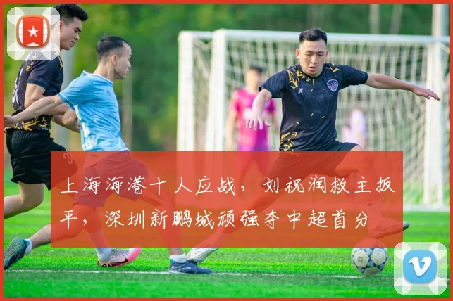 上海海港十人应战，刘祝润救主扳平，深圳新鹏城顽强夺中超首分